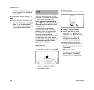 Page 72FS 45, FS 46
español / EE.UU
70en sentido contrahorario hasta que 
el motor funcione y se acelere de 
modo uniforme.
Funcionamiento irregular a marcha en 
vacío 
Marcha en vacío con mezcla muy rica
NGire el tornillo de baja velocidad (L) 
aprox. 1/4 de vuelta en sentido 
horario hasta que el motor funcione 
y se acelere de modo uniforme.Si el motor pierde potencia, es difícil 
arrancarlo o funciona de modo irregular 
a ralentí, revise la bujía primero.
Instale una bujía nueva después de 
aprox. 100 horas...