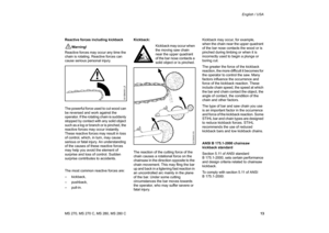 Page 14
13
MS 270, MS 270 C, MS 280, MS 280 C English / USA
Reactive forces including kickback
!
Warning!
Reactive forces may occur any time the 
chain is rotating. Reactive forces can 
cause serious personal injury.
The powerful force used to cut wood can 
be reversed and work against the 
operator. If the rotating chain is suddenly 
stopped by contact with any solid object 
such as a log or branch or is pinched, the 
reactive forces may occur instantly. 
These reactive forces may result in loss 
of control,...