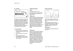 Page 19
18 English / USAMS 270, MS 270 C, MS 280, MS 280 C
B = Pushback
Pushback occurs when the chain on the 
top of the bar is suddenly stopped when 
it is pinched, caught or encounters a 
foreign object in the wood. The reaction 
of the chain may drive the saw rapidely 
straight back toward the operator and 
may cause loss of saw control. 
Pushback frequently occurs when the 
top of the bar is used for cutting.
To avoid pushback
1. Be alert to forces or situations that 
may cause material to pinch the top...