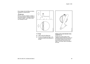 Page 22
21
MS 270, MS 270 C, MS 280, MS 280 C English / USA
Drive wedges into the felling cut where 
necessary to control the fall.
!
Warning!
If the tip of the bar contacts a wedge, it 
may cause kickback. Wedges should be 
of wood or plastic - never steel, which 
can damage the chain.
E = Hinge
:Helps control the falling tree.
: Do not cut through the hinge – you 
could lose control of the direction of 
the fall. Felling cut for small diameter trees: 
simple fan cut
Engage the bumper spikes of the 
chainsaw...
