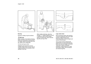 Page 25
24 English / USAMS 270, MS 270 C, MS 280, MS 280 C
Bucking
Bucking is cutting a log into sections.!
Warning!
When bucking, do not stand on the log. 
Make sure the log will not roll downhill. If 
on a slope, stand on the uphill side of the 
log. Watch out for rolling logs.
Cut only one log at a time.
Shattered wood should be cut very 
carefully. Sharp slivers of wood may be 
caught and flung in the direction of the 
operator of the saw. When cutting small logs, place log 
through V - shaped supports on...