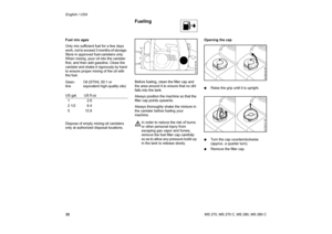 Page 33
32 English / USAMS 270, MS 270 C, MS 280, MS 280 C
Fuel mix ages
Only mix sufficient fuel for a few days 
work, not to exceed 3 months of storage. 
Store in approved fuel-canisters only. 
When mixing, pour oil into the canister 
first, and then add gasoline. Close the 
canister and shake it vigorously by hand 
to ensure proper mixing of the oil with 
the fuel.       
Dispose of empty mixing-oil canisters 
only at authorized disposal locations.
Before fueling, clean the filler cap and 
the area around it...