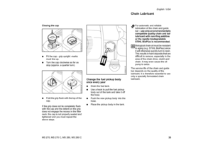 Page 34
33
MS 270, MS 270 C, MS 280, MS 280 C English / USA
Closing the cap
: Fit the cap - grip upright -marks 
must line up.
: Turn the cap clockwise as far as 
stop (approx. a quarter turn).
: Fold the grip flush with the top of the 
cap.
If the grip does not lie completely flush 
with the cap and the detent on the grip 
does not engage the recess in the filler 
neck, the cap is not properly seated and 
tightened and you must repeat the 
above steps.
Change the fuel pickup body 
once every year: Drain the...