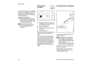 Page 35
34 English / USAMS 270, MS 270 C, MS 280, MS 280 C
If special chain lubricant is not available, 
you may – in an emergency – use an HD 
single grade or multigrade engine oil 
with a viscosity that suits the prevailing 
outside temperature.
Do not use waste oil!
Medical studies have shown that 
renewed contact with waste oil can 
cause skin cancer. Moreover, waste 
is environmentally harmful!
Waste oil does not have the 
necessary lubricating properties 
and is unsuitable for chain 
lubrication. :...