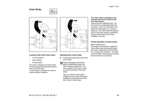 Page 36
35
MS 270, MS 270 C, MS 280, MS 280 C English / USA
Locking chain with chain brake– in an emergency
– when starting
– at idling speed
The chain is stopped and locked when 
the hand guard is pushed toward the bar 
nose by the left hand –
or when brake is activated by inertia in 
certain kickback situations.
Releasing the chain brake:
Pull the hand guard back toward the 
front handle.
Always disengage chain brake 
before accelerating engine and 
before starting cutting work. The 
only exception to this...