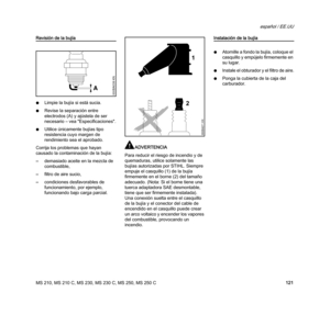 Page 123MS 210, MS 210 C, MS 230, MS 230 C, MS 250, MS 250 C
español / EE.UU
121
Revisión de la bujía
NLimpie la bujía si está sucia.
NRevise la separación entre 
electrodos (A) y ajústela de ser 
necesario – vea "Especificaciones".
NUtilice únicamente bujías tipo 
resistencia cuyo margen de 
rendimiento sea el aprobado.
Corrija los problemas que hayan 
causado la contaminación de la bujía:
–demasiado aceite en la mezcla de 
combustible,
–filtro de aire sucio,
–condiciones desfavorables de...