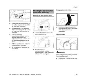 Page 27MS 210, MS 210 C, MS 230, MS 230 C, MS 250, MS 250 C
English
25 NFit the guide bar over the studs (1) – 
the cutting edges on the top of the 
bar must point to the right.
NEngage the peg of the tensioner 
slide in the locating hole (2) –- place 
the chain over sprocket (3) at the 
same time.
NTurn the tensioning 
screw (4)clockwise until there is 
very little chain sag on the 
underside of the bar – and the drive 
link tangs are engaged in the bar 
groove.
NRefit the sprocket cover and screw 
on the nuts...