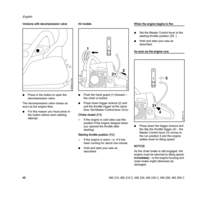 Page 42MS 210, MS 210 C, MS 230, MS 230 C, MS 250, MS 250 C
English
40 Versions with decompression valve
NPress in the button to open the 
decompression valve.
The decompression valve closes as 
soon as the engine fires.
NFor this reason you must press in 
the button before each starting 
attempt.All models
NPush the hand guard (1) forward – 
the chain is locked.
NPress down trigger lockout (2) and 
pull the throttle trigger at the same 
time. Set Master Control lever (3) to:
Choke closed (l)
–If the engine is...