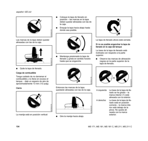 Page 106MS 171, MS 181, MS 181 C, MS 211, MS 211 C
español / EE.UU
104 Las marcas de la tapa deben quedar 
alineadas con las de la caja.
NQuite la tapa de llenado.
Carga de combustible
Tenga cuidado de no derramar el 
combustible y no llene en exceso el 
tanque. - deje un espacio de aire de 
aproximadamente 13 mm (1/2 pulg).
Cierre
La manija está en posición vertical:NColoque la tapa de llenado en 
posición – las marcas en la tapa 
deben quedar alineadas con las de 
la caja.
NEmpuje la tapa hacia abajo hasta...