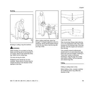 Page 21MS 171, MS 181, MS 181 C, MS 211, MS 211 C
English
19
Bucking
Bucking is cutting a log into sections.
WARNING
When bucking, do not stand on the log. 
Make sure the log will not roll downhill. If 
on a slope, stand on the uphill side of the 
log. Watch out for rolling logs.
Cut only one log at a time.
Shattered wood should be cut very 
carefully. Sharp slivers of wood may be 
caught and flung in the direction of the 
operator of the saw.When cutting small logs, place log 
through "V"-shaped...