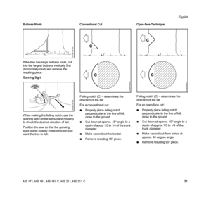 Page 23MS 171, MS 181, MS 181 C, MS 211, MS 211 C
English
21 Buttress Roots
If the tree has large buttress roots, cut 
into the largest buttress vertically first 
(horizontally next) and remove the 
resulting piece.
Gunning Sight
When making the felling notch, use the 
gunning sight on the shroud and housing 
to check the desired direction of fall:
Position the saw so that the gunning 
sight points exactly in the direction you 
want the tree to fall.Conventional Cut
Felling notch (C) – determines the 
direction...