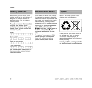 Page 62MS 171, MS 181, MS 181 C, MS 211, MS 211 C
English
60 Please enter your saw model, serial 
number as well as the part numbers of 
the guide bar and saw chain in the 
spaces provided. This will make re-
ordering simpler.
The guide bar and saw chain are subject 
to normal wear and tear. When 
purchasing these parts, always quote 
the saw model, the part numbers and 
names of the parts.
See "Specifications" in this manual for 
the recommended reduced kickback 
cutting attachments.Users of this unit...