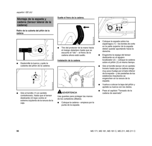 Page 98MS 171, MS 181, MS 181 C, MS 211, MS 211 C
español / EE.UU
96 Retiro de la cubierta del piñón de la 
cadena
NDestornille la tuerca y quite la 
cubierta del piñón de la cadena. 
NGire el tornillo (1) en sentido 
contrahorario, hasta que el tensor 
deslizante (2) tope contra el 
extremo izquierdo de la ranura de la 
caja.
Suelte el freno de la cadena.
NTire del protector de la mano hacia 
el mango delantero hasta que se 
escuche el "clic" – el freno de la 
cadena ahora está suelto.
Instalación de...