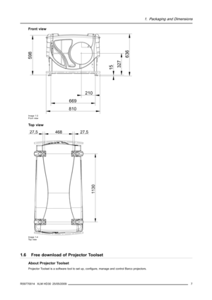 Page 111. Packaging and Dimensions
Front view
210
669
810
598
15
327
636
Image 1-3
Front view
To p v i e w
27,546827,5
1130
Image 1-4
To p v i e w
1.6 Free download of Projector Toolset
About Projector Toolset
Projector Toolset is a software tool to set up, conﬁgure, manage and control Barco projectors.
R59770014 XLM HD30 25/05/2009
7 