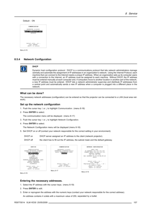 Page 1118. Service
Default : ON
COMMUNICATION
BAUDRATE [115200]
INTERFACE STANDARD[RS232]
RS422 TERMINATION [OFF]
NETWORK
Select with↑or↓
then 
 to return
Menu 8-15
8.5.4 Network Conﬁguration
DHCP
Dynamic host conﬁguration protocol. DHCP is a communications protocol that lets network administrators manage
centrally and automate the assignment of IP addresses in an organization’s network. Using the Internet Protocol, each
machine that can connect to the Internet needs a unique IP address. When an organization...