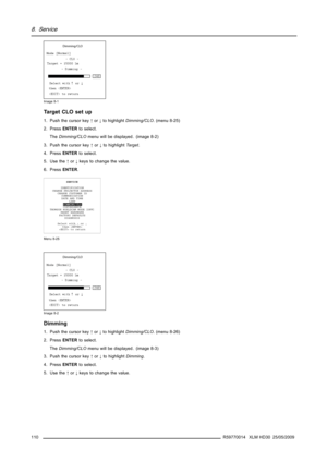 Page 1148. Service
Dimming/CLO
	




	

		

 
 !#$
!%&$
Image 8-1
Ta r g e t C L O s e t u p
1. Push the cursor key↑or↓to highlightDimming/CLO. (menu 8-25)
2. PressENTERto select.
TheDimming/CLOmenu will be displayed. (image 8-2)
3. Push the cursor key↑or↓to highlightTarget.
4. PressENTERto select.
5. Use the↑or↓keys to change the value.
6. PressENTER.
SERVICE
IDENTIFICATION
CHANGE PROJECTOR ADDRESS
CHANGE CUSTOMER ID
COMMUNICATION
DATE...