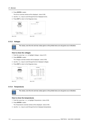 Page 1188. Service
2. PressENTERto select.
TheErrorsoverview window will be displayed. (menu 8-36)
3. Use the↑or↓keys to scroll through the list of displayed errors.
4. PressEXITto return to the Diagnosis menu.
DIAGNOSIS
ERRORS
VOLTAGES
TEMPERATURES
FAN SPEEDS
VERSIONS
Select with↑or↓
then 
 to return
Menu 8-35
ERRORS :
Temp Elcabox low
↑,↓, 0, 8 to scroll,
 to return
Menu 8-36
8.13.3 Voltages
The values, even the min and max values given on the printed menu are only given as an indication.
How to show the...