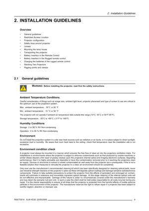 Page 132. Installation Guidelines
2. INSTALLATION GUIDELINES
Overview
• General guidelines
• Restricted Access Location
• Projector conﬁguration
• Safety Area around projector
• Lenses
• Mounting the lamp house
• Transporting the projector
• Battery Insertion in the Remote Control
• Battery insertion in the Rugged remote control
• Charging the batteries of the rugged remote control
• Stacking Two Projectors
• Rigging points and clamps
2.1 General guidelines
WARNING:Before installing the projector, readﬁrst the...