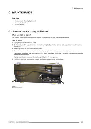 Page 129C. Maintenance
C. MAINTENANCE
Overview
• Pressure check of cooling liquid circuit
• Cleaning the dustﬁlters
• Cleaning the lens
C.1 Pressure check of cooling liquid circuit
When should it be done ?
The pressure of the cooling circuit should be checked on regular times. At least when replacing the lamp.
How to check
1. Unplug the projector from the wall outlet.
2. On the input side of the projector, remove the side by turning the 3 quarter turn fastener studs a quarter turn counter clockwise.
(image C-1)...
