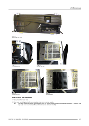 Page 131C. Maintenance
Image C-3
Removing the side cover
Image C-4
Front side dustﬁlterImage C-5
First side dustﬁlter
Image C-6
Dustﬁlter removedImage C-7
Second dustﬁlter
How to clean the dustﬁlters
1. Vacuum out the major dust.
2. Blow away remaining dust with compressed air in an other room or outside.
Tip:This parts should be cleaned approximately every six months under normal environmental conditions. A projector in a
very dusty area requires more frequent maintenance, advisable monthly.
R59770014 XLM HD30...