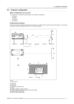 Page 152. Installation Guidelines
2.3 Projector conﬁguration
Which conﬁguration can be used ?
The projector can be installed to project images in four different conﬁgurations:
• Front/table
• Rear/table
• Front/ceiling
• Rear/ceiling
Positioning the projector
The projector should be installed perpendicular with the screen on a distance PD and water leveled in both directions. The mounting
positions in the following images are shown for a nominal lens position.
PD
B
SH
(4)
SH
SW
(5)
A
CD = SH/2 + B - ACD
(5)
SW...