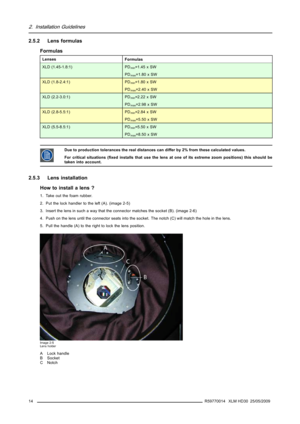 Page 182. Installation Guidelines
2.5.2 Lens formulas
Formulas
Lenses
Formulas
XLD (1.45-1.8:1) PDmin=1.45 x SW
PD
max=1.80 x SW
XLD (1.8-2.4:1) PDmin=1.80 x SW
PD
max=2.40 x SW
XLD (2.2-3.0:1) PDmin=2.22 x SW
PD
max=2.98 x SW
XLD (2.8-5.5:1) PDmin=2.84 x SW
PD
max=5.50 x SW
XLD (5.5-8.5:1) PDmin=5.50 x SW
PD
max=8.50 x SW
Due to production tolerances the real distances can differ by 2% from these calculated values.
For critical situations (ﬁxed installs that use the lens at one of its extreme zoom positions)...