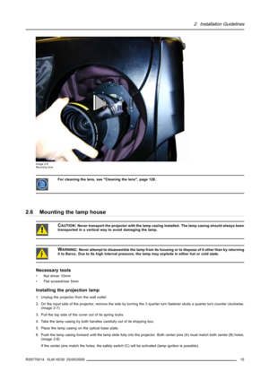Page 192. Installation Guidelines
Image 2-6
Mounting lens
For cleaning the lens, see Cleaning the lens, page 128.
2.6 Mounting the lamp house
CAUTION:Never transport the projector with the lamp casing installed. The lamp casing should always been
transported in a vertical way to avoid damaging the lamp.
WARNING:Never attempt to disassemble the lamp from its housing or to dispose of it other than by returning
it to Barco. Due to its high internal pressure, the lamp may explode in either hot or cold state....