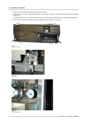 Page 202. Installation Guidelines
7. Secure the correct position by turning in both spring lock screws.
8. While the side cover is open, check the manometer. The manometer is situate on the top right of the lamp house compartment.
(image 2-9)
The pressure should be ± 1 bar. When lower than 0.5 bar, a corrective action should be taken by qualiﬁed service personnel.
9. Hook on the side cover and close the 3 quarter turn fastener studs a quarter turn clockwise.
Image 2-7
Removing side cover
Image 2-8
Lamp...