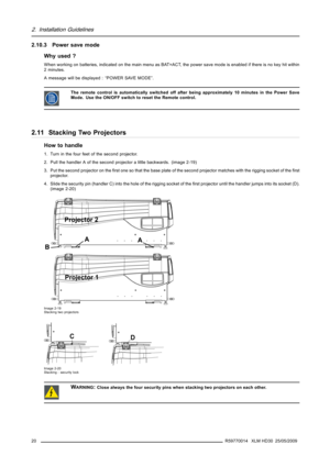 Page 242. Installation Guidelines
2.10.3 Power save mode
Why used ?
When working on batteries, indicated on the main menu as BAT=ACT, the power save mode is enabled if there is no key hit within
2 minutes.
A message will be displayed : “POWER SAVE MODE”.
The remote control is automatically switched off after being approximately 10 minutes in the Power Save
Mode. Use the ON/OFF switch to reset the Remote control.
2.11 Stacking Two Projectors
How to handle
1. Turn in the four feet of the second projector.
2. Pull...