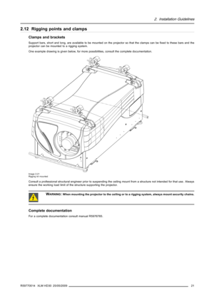 Page 252. Installation Guidelines
2.12 Rigging points and clamps
Clamps and brackets
Support bars, short and long, are available to be mounted on the projector so that the clamps can beﬁxed to these bars and the
projector can be mounted to a rigging system.
One example drawing is given below, for more possibilities, consult the complete documentation.
Image 2-21
Rigging kit mounted
Consult a professional structural engineer prior to suspendingthe ceiling mount from a structure not intended for that use. Always...