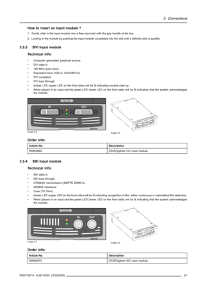 Page 313. Connections
How to insert an input module ?
1. Gently slide in the input module into a free input slot with the grip handle at the top.
2. Locking in the module by pushing the input module completely into the slot until a deﬁnite click is audible.
3.3.3 DVI input module
Technical info:
• Computer generated graphical source.
• DVI data in.
• 162 MHz pixel clock.
• Resolution from VGA to UXGA/60 Hz.
• DVI compliant.
• DVI loop through.
• Amber LED (upper LED on the front side) will be lit indicating...