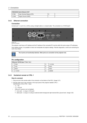 Page 363. Connections
RS232/422 Serial Network OUT
4TXB+
Data Terminal Ready (DTR)9-
5 GND Signal Ground (GND)--
3.4.2 Ethernet connection
Connection
Connect port 1 or port 2 to a LAN by using a straight cable or a crossed cable. The connection is a 10/100 baseT.
MONITOR OUT
213
PUSH213
PUSH
HARDWIRED REMOTE 10/100 BASE TSERIAL NET WORKMONITOR OUT
RS232/422 OUT RS232/422 INWIRELESS REMOT E
CT RL 3CT RL 2 CT RL 1 PORT 1PORT 2
BI-DIRECTIONAL UNI-DIRECTIONAL
Image 3-20
Ethernet connection
The projector must have...