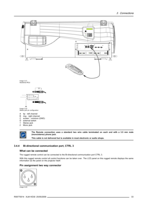 Page 373. Connections
213PUSH213PUSH
COLORCONTRAS TPHASE S HARPNTI N TBRIGHTNSTANDB YENTER
TEXTEXIT
PAUSE2 14 3 56 80 9
7OK IR
GR EEN :  OPER ATIONAL
R ED :  STAND-B Y
Image 3-21
Hardwired RCU
1
2
AB C
D
2
3
1
Image 3-22
Stereo jack pin conﬁguration
A tip : left channel
B ring : right channel
C screen : common (GND)
Dexternalswitch
1Stereojack
2 Mono jack
The Remote connection uses a standard two wire cable terminated on each end with a 3.5 mm male
(mono/stereo) phone jack.
This cable is not delivered but is...