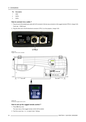 Page 383. Connections
Pin Description
1
GND
2DATA+
3DATA-
How to connect via a cable ?
1. Plug one end of the twisted pare cable with XLR connector in the two way connector on the rugged remote (CTRL3). (image 3-24)
Fixed rate : 57600 baud
2. Plug the other end in the Bi-directional connector (CTRL 3) on the projector. (image 3-25)
Image 3-24
Rugged remote control, backside
213PUSH213PUSH
COLORCONTRAS TPHASE S HARPNTI N TBRIGHTNSTANDB YENTER
TEXTEXIT
PAUSE2 14 3 5680
9
7OK IR
GR EEN :  OPER ATIONAL
R ED :...