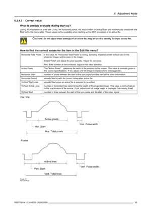 Page 576. Adjustment Mode
6.3.4.3 Correct value
What is already available during start up?
During the installation of aﬁle with LOAD, the horizontal period, the total number of vertical lines are automatically measured and
ﬁlled out in the menu table. These values will be available when starting up the EDIT procedure of an activeﬁle.
CAUTION:Do not adjust these settings on an activeﬁle, they are used to identify the input sourceﬁle.
How toﬁnd the correct values for the item in the Editﬁle menu?
Horizontal Total...