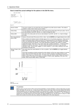 Page 586. Adjustment Mode
How to install the correct settings for the options in the Editﬁle menu.
EDIT FILE OPTIONS
Source number 1
Clamp delay 8
Clamp width 20
Film Mode Detection [on]
Banner Protect [on]
Select with↑or↓
←,→,  to adjust
 to return
Menu 6-11
Source number The source number of a non-activeﬁle can be changed to any other source number. This makes it
possible to create aﬁle for future source numbers.
Clamp delay The time between the leading edge of the clamp pulse and the locked edge of the sync...