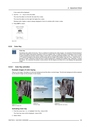 Page 736. Adjustment Mode
A bar scale will be displayed.
3. Use the←or→key to move the slider.
The more the slider is to the left, the lower the z-value.
The more the slider is to the right, the higher the z-value.
Windows with a higher z-value is always displayed in front of a window with a lower z-value.
4. PressEXITto return.
WINDOW ADJUSTMENT
SELECT SOURCE
SIZE
POSITION
Z-ORDER
COLOR KEY
ALPHA BLEND
NO SIGNAL COLOR
Select with↑or↓
then 
 to return
Menu 6-48
6.5.6 Color Key
Color key
Sometimes also called...