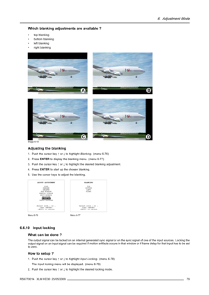 Page 836. Adjustment Mode
Which blanking adjustments are available ?
• top blanking
• bottom blanking
•leftblanking
• right blanking
Image 6-19
Adjusting the blanking
1. Push the cursor key↑or↓to highlightBlanking. (menu 6-76)
2. PressENTERto display the blanking menu. (menu 6-77)
3. Push the cursor key↑or↓to highlight the desired blanking adjustment.
4. PressENTERto start up the chosen blanking.
5. Use the cursor keys to adjust the blanking.
LAYOUT ADJUSTMENT
LOAD
RENAME
DELETE
ADD WINDOW
REMOVE WINDOW
EDIT...