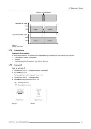 Page 856. Adjustment Mode
Adjustable overlapping area
50% 100%50% 100%
image 2 image 1
image 2 image 1
Light output per image
Total composite light output
Image 6-21
ScenergiX Basic Principle
6.7.2 Preparations
ScenergiX Preparations
To ensure proper ScenergiX adjustment, be sure that the following adjustments are done perfectly on all projectors:
• Convergence (Electronic Convergence).
• Geometry
• Color Matching (Color Temperature, Input Balance, Gamma)
6.7.3 ScenergiX
How to activate ?
1. Push the cursor...