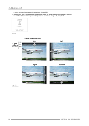 Page 886. Adjustment Mode
A pattern with the different areas will be displayed. (image 6-24)
3. Use the cursor keys to move the border of the overlap area to the desired position (value between 0 and 255).
Setﬁrst the width of theﬁrst projector and repeat for the second one. (image 6-25, image 6-26)
SCENERGIX
STATUS [ON]
- size -
TOP
BOTTOM
LEFT
RIGHT
- black level -
LEVEL
Select with↑or↓
then 
 to return
Menu 6-82
Image 6-24
Width selections
84R59770014 XLM HD30 25/05/2009 