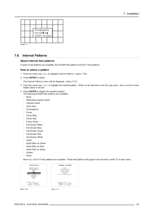 Page 997. Installation
Tilt adjustment
Tilt with   or 
 to return
Image 7-1
7.6 Internal Patterns
About internal test patterns
2 types of test patterns are available, the ACSAR test patterns and the TI test patterns.
How to select a pattern
1. Push the cursor key↑or↓to highlightInternal Patterns. (menu 7-30)
2. PressENTERto select.
TheInternal Patternsmenu will be displayed. (menu 7-31)
3. Push the cursor key↑or↓to highlight the desired pattern. When on the last item in the list, just push↓key to scroll to...