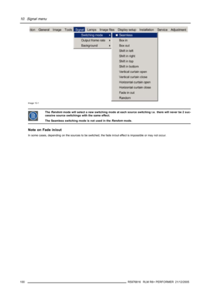 Page 10410. Signal menu
Image 10-1
TheRandommode will select a new switching mode at each source switching i.e. there will never be 2 suc-
cessive source switchings with the same effect.
The Seamless switching mode is not used in theRandommode.
Note on Fade in/out
In some cases, depending on the sources to be switched, the fade in/out effect is impossible or may not occur.
100
R5976816 RLM R6+ PERFORMER 21/12/2005 