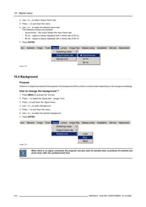 Page 10610. Signal menu
4. Use↑or↓to selectOutput frame rate.
5. Press→to pull down the menu.
6. Use↑or↓to select the desired frame rate.
The following choices are possible:
- synchronous : the output follows the input frame rate.
- 50 Hz : output is always displayed with a frame rate of 50 Hz
- 60 Hz : output is always displayed with a frame rate of 60 Hz
7. PressENTER.
Image 10-3
10.4 Background
Purpose
If there is no signal connected to the projector, the background will be a black or a blue screen depending...