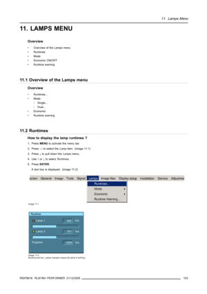 Page 10711. Lamps Menu
11. LAMPS MENU
Overview
• Overview of the Lamps menu
• Runtimes
• Mode
• Economic ON/OFF
• Runtime warning
11.1 Overview of the Lamps menu
Overview
• Runtimes...
• Mode
- Single...
- Dual...
• Economic
• Runtime warning
11.2 Runtimes
How to display the lamp runtimes ?
1. PressMENUto activate the menu bar.
2. Press→to select theLampitem. (image 11-1)
3. Press↓to pull down theLampsmenu.
4. Use↑or↓to selectRuntimes.
5. PressENTER.
A text box is displayed. (image 11-2)
Image 11-1
Runtime
Lamp...