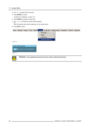 Page 11011. Lamps Menu
4. Use↑or↓to selectRuntime warning.
5. PressENTERto confirm.
A dialog box is displayed. (image 11-7)
6. PressENTERto activate the input field.
7. Use←or→to change the runtime warning setting.
Or,
enter the desired value with the digit keys on the remote control.
8. PressBackto return.
Image 11-6
Lamp runtime warning
hrs before end of lamp lifetime
30
Image 11-7
WARNING:Lamp replacement should be done by a Barco authorized technician.
106R5976816 RLM R6+ PERFORMER 21/12/2005 