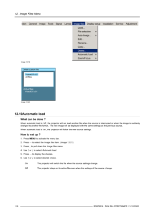 Page 12012. Image Files Menu
Image 12-19
Delete custom file
Active files:
Video625.c01
Video625.c02
All files
Image 12-20
12.10Automatic load
What can be done ?
When automatic load is ’off’, the projector will not load another file when the source is interrupted or when the image is suddenly
changed to another file format. The new image will be displayed with the same settings as the previous source.
When automatic load is ’on’, the projector will follow the new source settings.
How to set up ?
1. PressMENUto...