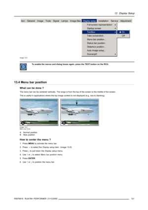 Page 12513. Display Setup
Image 13-3
To enable the menus and dialog boxes again, press the TEXT button on the RCU.
13.4 Menu bar position
What can be done ?
The menu bar can be centered vertically. The range is from the top of the screen to the middle of the screen.
This is useful in applications where the top image content is not displayed (e.g. due to blanking).
Image 13-4
Menu bar move
ANormalposition
B New position
How to center the menu ?
1. PressMENUto activate the menu bar.
2. Press→to select theDisplay...