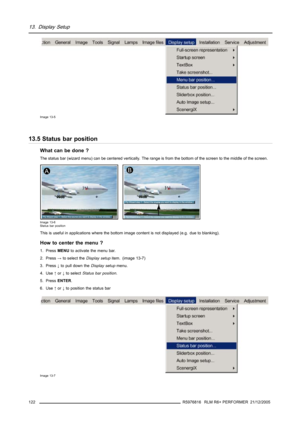 Page 12613. Display Setup
Image 13-5
13.5 Status bar position
What can be done ?
The status bar (wizard menu) can be centered vertically. Therange is from the bottom of the screen to the middle of the screen.
Image 13-6
Status bar position
This is useful in applications where the bottom image content is not displayed (e.g. due to blanking).
How to center the menu ?
1. PressMENUto activate the menu bar.
2. Press→to select theDisplay setupitem. (image 13-7)
3. Press↓to pull down theDisplay setupmenu.
4. Use↑or↓to...