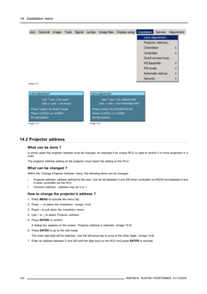 Page 13614. Installation menu
Image 14-1
Lens adjustment
Use 
↑ and ↓ for zoom
Use 
← and → for focus
Press  for SHIFT mode
Press  or 
for test pattern
Image 14-2
Lens adjustment
Use 
↑ and ↓ for vertical shift
Use 
← and → for horizontal shift
Press  for ZOOM/FOCUS
Press  or 
for test pattern
Image 14-3
14.2 Projector address
What can be done ?
In some cases the projector address must be changed, for example if an unique RCU is used to control 2 or more projectors in a
room.
The projector address setting on the...