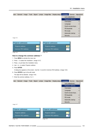 Page 13714. Installation menu
Image 14-4
Image 14-5Image 14-6
How to change the common address ?
1. PressMENUto activate the menu bar.
2. Press→to select theInstallation. (image 14-7)
3. Press↓to pull down theInstallationmenu
4. Use↑or↓to selectProjector address
5. PressENTER
A dialog box appears on the screen. Use the↑to scroll to Common RC5 address. (image 14-8)
6. PressENTERto go to the edit mode.
The digit will be selected. (image 14-9)
7. Enter the common address, 0 or 1.
Image 14-7
Image 14-8Image 14-9...